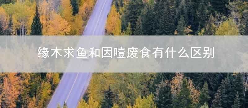 緣木求魚和因噎廢食有什麼區別