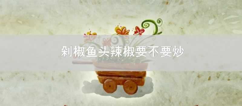 剁椒魚頭辣椒要不要炒